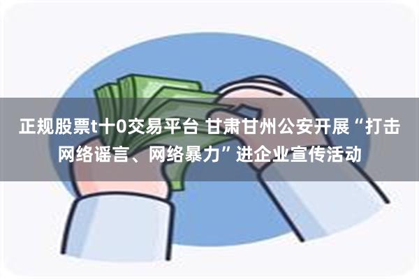 正规股票t十0交易平台 甘肃甘州公安开展“打击网络谣言、网络暴力”进企业宣传活动