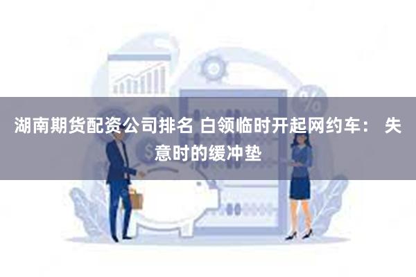 湖南期货配资公司排名 白领临时开起网约车： 失意时的缓冲垫