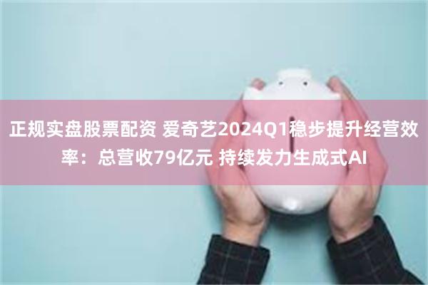 正规实盘股票配资 爱奇艺2024Q1稳步提升经营效率：总营收79亿元 持续发力生成式AI