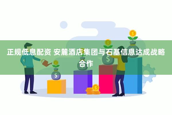 正规低息配资 安麓酒店集团与石基信息达成战略合作