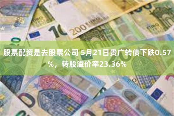 股票配资是去股票公司 5月21日贵广转债下跌0.57%，转股溢价率23.36%