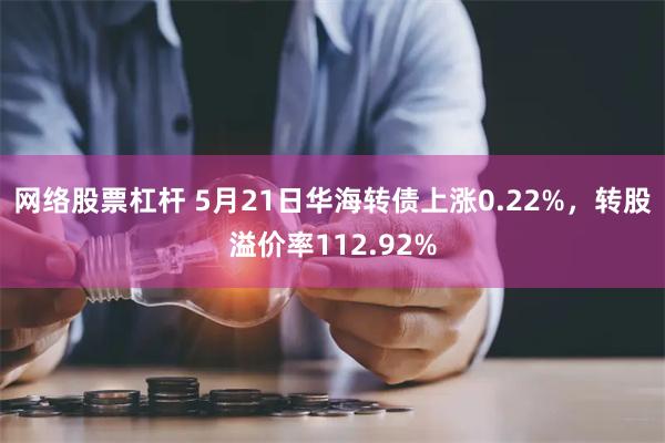 网络股票杠杆 5月21日华海转债上涨0.22%，转股溢价率112.92%