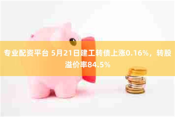 专业配资平台 5月21日建工转债上涨0.16%，转股溢价率84.5%