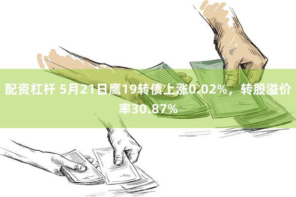 配资杠杆 5月21日鹰19转债上涨0.02%，转股溢价率30.87%