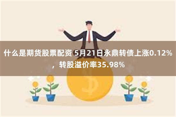 什么是期货股票配资 5月21日永鼎转债上涨0.12%，转股溢价率35.98%