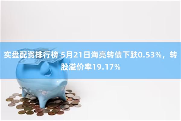 实盘配资排行榜 5月21日海亮转债下跌0.53%，转股溢价率19.17%