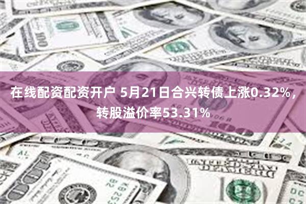 在线配资配资开户 5月21日合兴转债上涨0.32%，转股溢价率53.31%