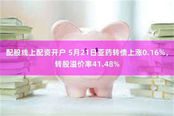 配股线上配资开户 5月21日亚药转债上涨0.16%，转股溢价率41.48%