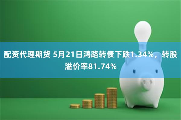 配资代理期货 5月21日鸿路转债下跌1.34%，转股溢价率81.74%