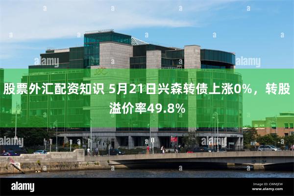 股票外汇配资知识 5月21日兴森转债上涨0%，转股溢价率49.8%