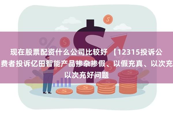 现在股票配资什么公司比较好 【12315投诉公示】消费者投诉亿田智能产品掺杂掺假、以假充真、以次充好问题