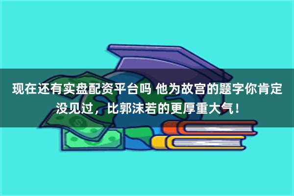 现在还有实盘配资平台吗 他为故宫的题字你肯定没见过，比郭沫若的更厚重大气！