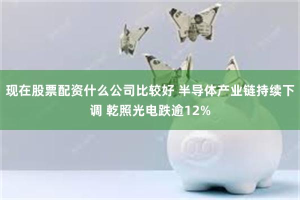 现在股票配资什么公司比较好 半导体产业链持续下调 乾照光电跌逾12%