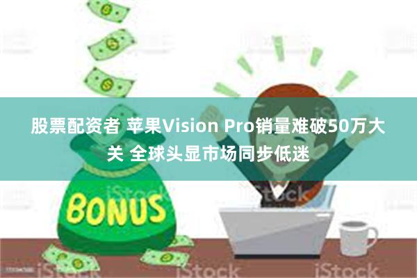 股票配资者 苹果Vision Pro销量难破50万大关 全球头显市场同步低迷