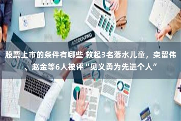 股票上市的条件有哪些 救起3名落水儿童，栾留伟、赵金等6人被评“见义勇为先进个人”