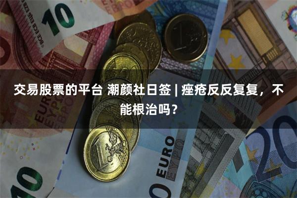 交易股票的平台 潮颜社日签 | 痤疮反反复复，不能根治吗？