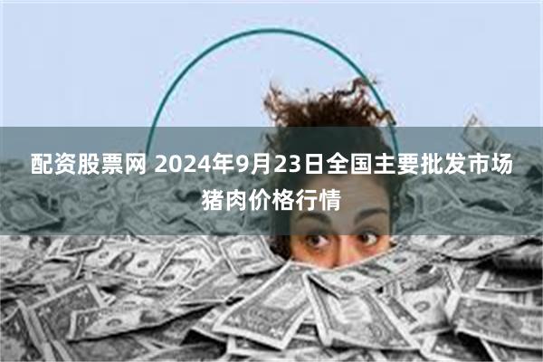 配资股票网 2024年9月23日全国主要批发市场猪肉价格行情