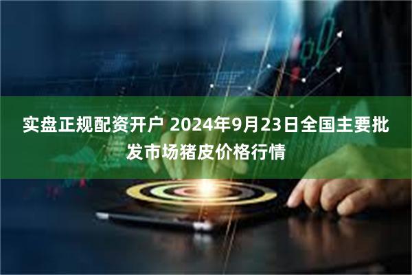 实盘正规配资开户 2024年9月23日全国主要批发市场猪皮价格行情