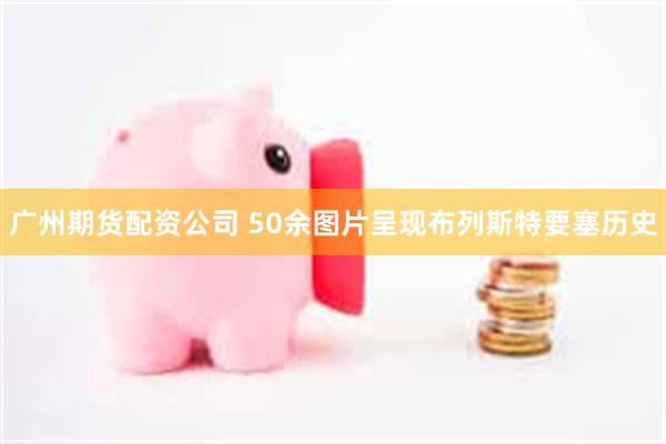 广州期货配资公司 50余图片呈现布列斯特要塞历史