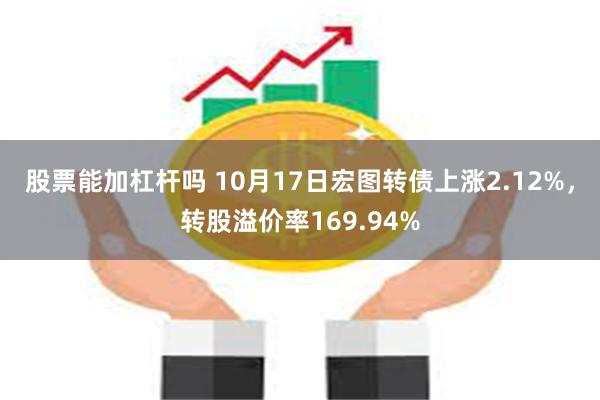 股票能加杠杆吗 10月17日宏图转债上涨2.12%，转股溢价率169.94%