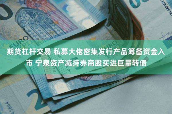 期货杠杆交易 私募大佬密集发行产品筹备资金入市 宁泉资产减持券商股买进巨量转债