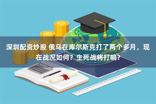 深圳配资炒股 俄乌在库尔斯克打了两个多月，现在战况如何？生死战将打响？