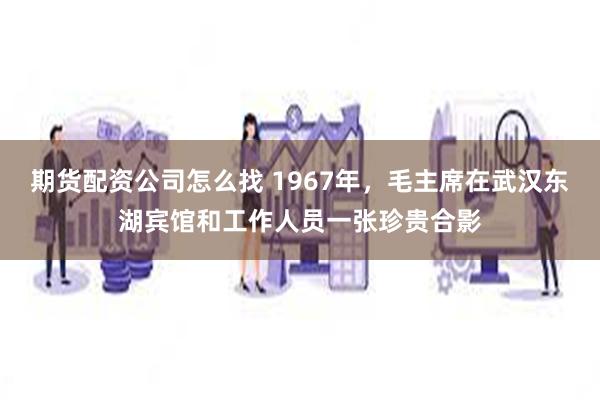 期货配资公司怎么找 1967年，毛主席在武汉东湖宾馆和工作人员一张珍贵合影