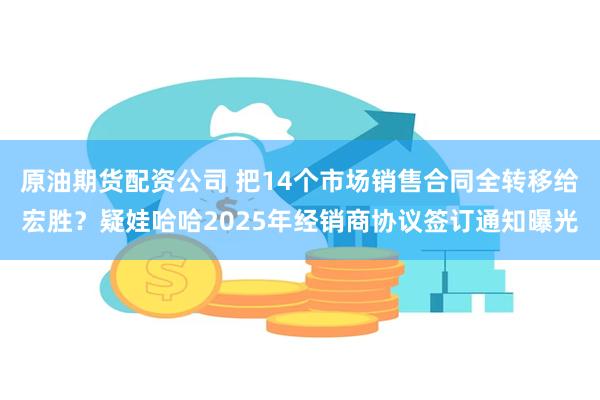 原油期货配资公司 把14个市场销售合同全转移给宏胜？疑娃哈哈2025年经销商协议签订通知曝光