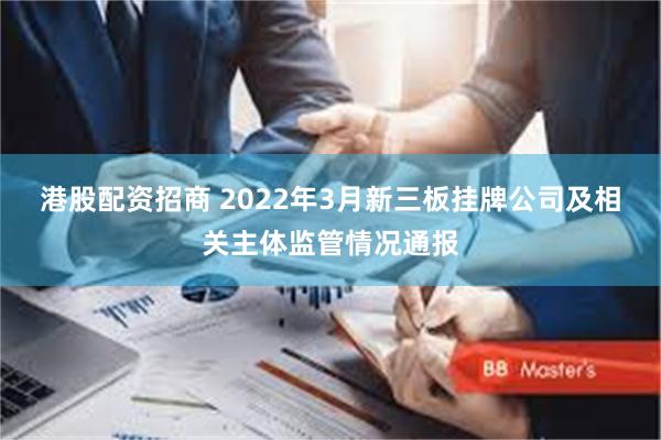 港股配资招商 2022年3月新三板挂牌公司及相关主体监管情况通报