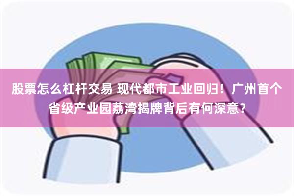 股票怎么杠杆交易 现代都市工业回归！广州首个省级产业园荔湾揭牌背后有何深意？