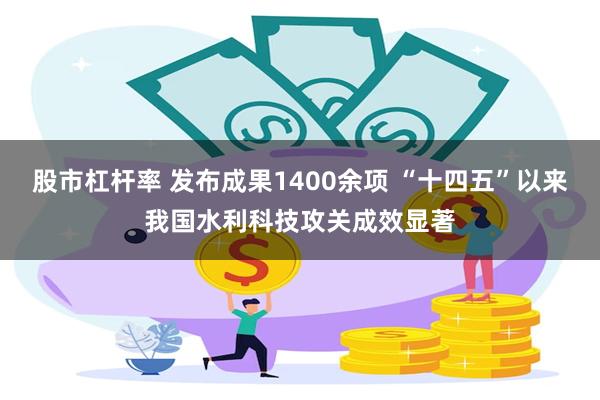 股市杠杆率 发布成果1400余项 “十四五”以来我国水利科技攻关成效显著