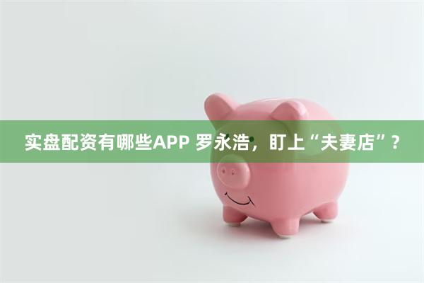 实盘配资有哪些APP 罗永浩，盯上“夫妻店”？