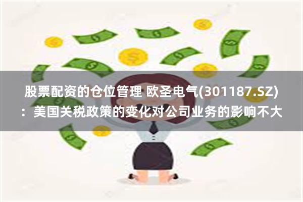 股票配资的仓位管理 欧圣电气(301187.SZ)：美国关税政策的变化对公司业务的影响不大