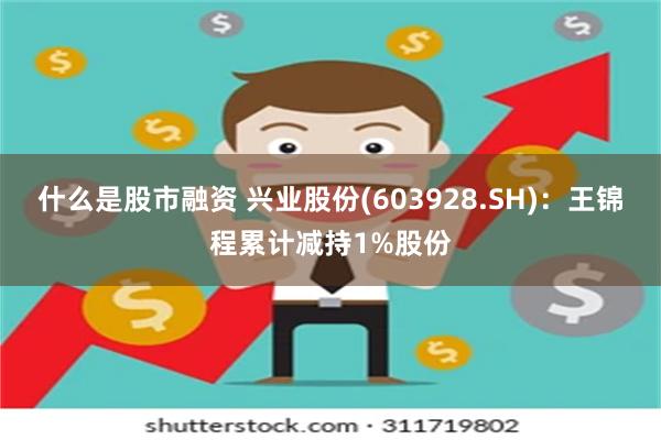 什么是股市融资 兴业股份(603928.SH)：王锦程累计减持1%股份