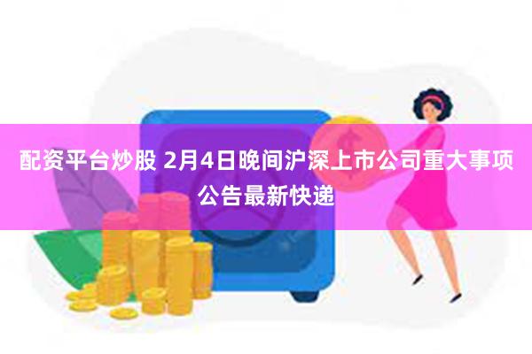 配资平台炒股 2月4日晚间沪深上市公司重大事项公告最新快递