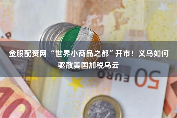 金股配资网 “世界小商品之都”开市！义乌如何驱散美国加税乌云